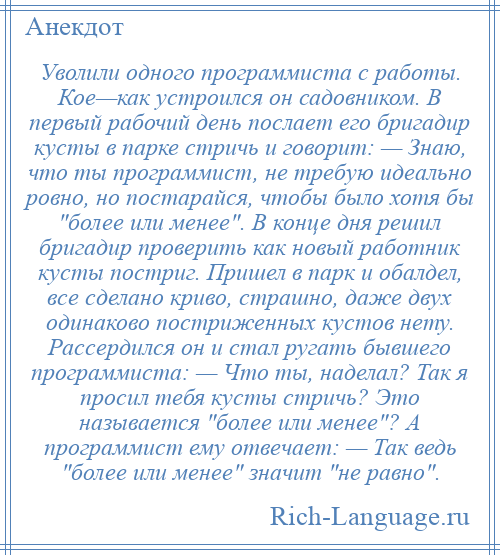 
    Уволили одного программиста с работы. Кое—как устроился он садовником. В первый рабочий день послает его бригадир кусты в парке стричь и говорит: — Знаю, что ты программист, не требую идеально ровно, но постарайся, чтобы было хотя бы более или менее . В конце дня решил бригадир проверить как новый работник кусты постриг. Пришел в парк и обалдел, все сделано криво, страшно, даже двух одинаково постриженных кустов нету. Рассердился он и стал ругать бывшего программиста: — Что ты, наделал? Так я просил тебя кусты стричь? Это называется более или менее ? А программист ему отвечает: — Так ведь более или менее значит не равно .