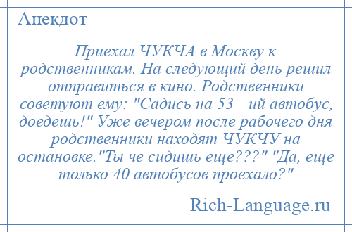 
    Приехал ЧУКЧА в Москву к родственникам. На следующий день решил отправиться в кино. Родственники советуют ему: Садись на 53—ий автобус, доедешь! Уже вечером после рабочего дня родственники находят ЧУКЧУ на остановке. Ты че сидишь еще??? Да, еще только 40 автобусов проехало? 