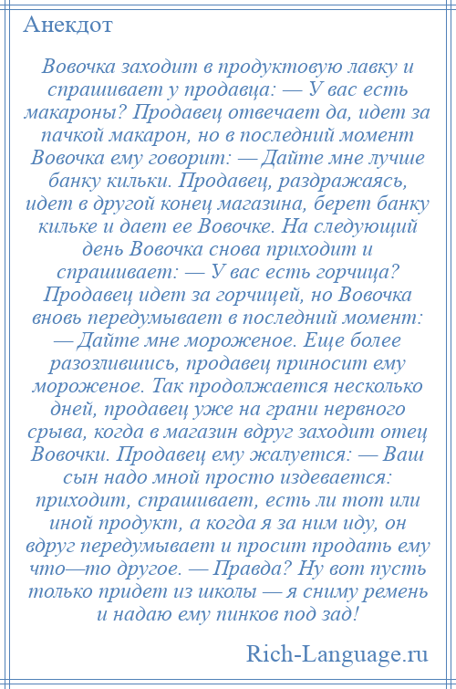 
    Вовочка заходит в продуктовую лавку и спрашивает у продавца: — У вас есть макароны? Продавец отвечает да, идет за пачкой макарон, но в последний момент Вовочка ему говорит: — Дайте мне лучше банку кильки. Продавец, раздражаясь, идет в другой конец магазина, берет банку кильке и дает ее Вовочке. На следующий день Вовочка снова приходит и спрашивает: — У вас есть горчица? Продавец идет за горчицей, но Вовочка вновь передумывает в последний момент: — Дайте мне мороженое. Еще более разозлившись, продавец приносит ему мороженое. Так продолжается несколько дней, продавец уже на грани нервного срыва, когда в магазин вдруг заходит отец Вовочки. Продавец ему жалуется: — Ваш сын надо мной просто издевается: приходит, спрашивает, есть ли тот или иной продукт, а когда я за ним иду, он вдруг передумывает и просит продать ему что—то другое. — Правда? Ну вот пусть только придет из школы — я сниму ремень и надаю ему пинков под зад!