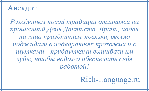 
    Рождением новой традиции отличился на прошедший День Дантиста. Врачи, надев на лица праздничные повязки, весело поджидали в подворотнях прохожих и с шутками—прибаутками вышибали им зубы, чтобы надолго обеспечить себя работой!
