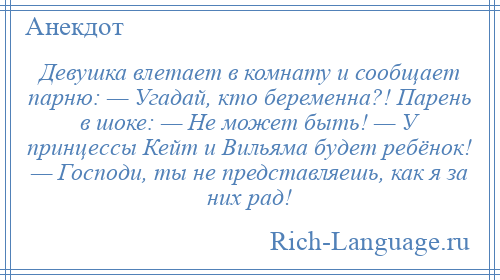 
    Девушка влетает в комнату и сообщает парню: — Угадай, кто беременна?! Парень в шоке: — Не может быть! — У принцессы Кейт и Вильяма будет ребёнок! — Господи, ты не представляешь, как я за них рад!