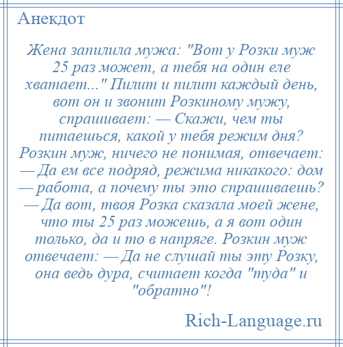 
    Жена запилила мужа: Вот у Розки муж 25 раз может, а тебя на один еле хватает... Пилит и пилит каждый день, вот он и звонит Розкиному мужу, спрашивает: — Скажи, чем ты питаешься, какой у тебя режим дня? Розкин муж, ничего не понимая, отвечает: — Да ем все подряд, режима никакого: дом — работа, а почему ты это спрашиваешь? — Да вот, твоя Розка сказала моей жене, что ты 25 раз можешь, а я вот один только, да и то в напряге. Розкин муж отвечает: — Да не слушай ты эту Розку, она ведь дура, считает когда туда и обратно !