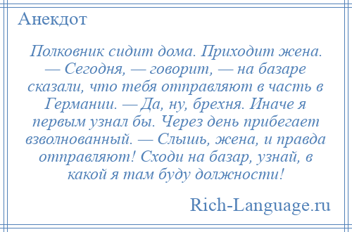 
    Полковник сидит дома. Приходит жена. — Сегодня, — говорит, — на базаре сказали, что тебя отправляют в часть в Германии. — Да, ну, брехня. Иначе я первым узнал бы. Через день прибегает взволнованный. — Слышь, жена, и правда отправляют! Сходи на базар, узнай, в какой я там буду должности!