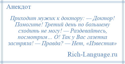 
    Приходит мужик к доктору: — Доктор! Помогите! Третий день по большему сходить не могу! — Раздевайтесь, посмотрим… О! Так у Вас газетка застряла! — Правда? — Нет, «Известия»