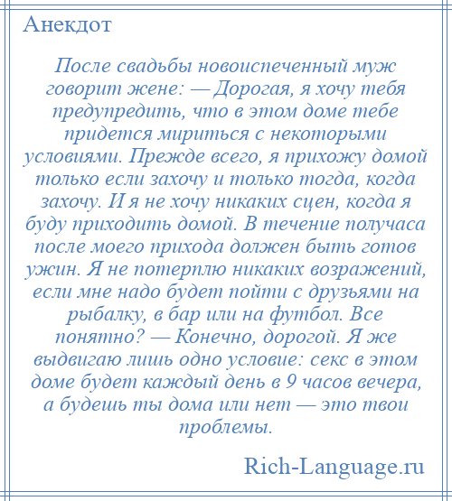 
    После свадьбы новоиспеченный муж говорит жене: — Дорогая, я хочу тебя предупредить, что в этом доме тебе придется мириться с некоторыми условиями. Прежде всего, я прихожу домой только если захочу и только тогда, когда захочу. И я не хочу никаких сцен, когда я буду приходить домой. В течение получаса после моего прихода должен быть готов ужин. Я не потерплю никаких возражений, если мне надо будет пойти с друзьями на рыбалку, в бар или на футбол. Все понятно? — Конечно, дорогой. Я же выдвигаю лишь одно условие: секс в этом доме будет каждый день в 9 часов вечера, а будешь ты дома или нет — это твои проблемы.