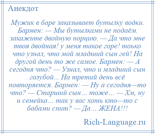 
    Мужик в баре заказывает бутылку водки. Бармен: — Мы бутылками не подаём. закажите двойную порцию. — Да что мне твоя двойная! у меня такое горе! тоько что узнал, что мой младший сын гей! На другой день то же самое. Бармен: — А сегодня что? — Узнал, что и младший сын голубой... На третий день всё повторяется. Бармен: — Ну а сегодня—то что? — Старший сын… тоже… — Хм, ну и семейка… так у вас хоть кто—то с бабами спит? — Да… ЖЕНА!!!