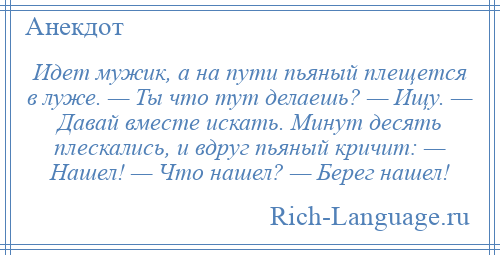 
    Идет мужик, а на пути пьяный плещется в луже. — Ты что тут делаешь? — Ищу. — Давай вместе искать. Минут десять плескались, и вдруг пьяный кричит: — Нашел! — Что нашел? — Берег нашел!