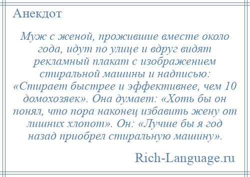 
    Муж с женой, прожившие вместе около года, идут по улице и вдруг видят рекламный плакат с изображением стиральной машины и надписью: «Стирает быстрее и эффективнее, чем 10 домохозяек». Она думает: «Хоть бы он понял, что пора наконец избавить жену от лишних хлопот». Он: «Лучше бы я год назад приобрел стиральную машину».