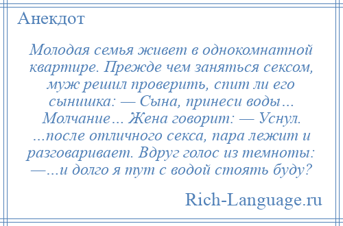 
    Молодая семья живет в однокомнатной квартире. Прежде чем заняться сексом, муж решил проверить, спит ли его сынишка: — Сына, принеси воды… Молчание… Жена говорит: — Уснул. …после отличного секса, пара лежит и разговаривает. Вдруг голос из темноты: —…и долго я тут с водой стоять буду?
