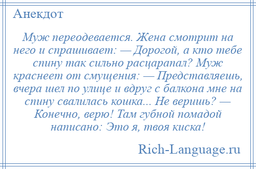 
    Муж переодевается. Жена смотрит на него и спрашивает: — Дорогой, а кто тебе спину так сильно расцарапал? Муж краснеет от смущения: — Представляешь, вчера шел по улице и вдруг с балкона мне на спину свалилась кошка... Не веришь? — Конечно, верю! Там губной помадой написано: Это я, твоя киска!