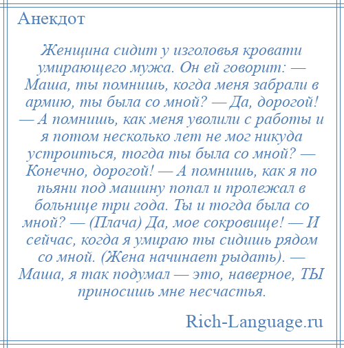 
    Женщина сидит у изголовья кровати умирающего мужа. Он ей говорит: — Маша, ты помнишь, когда меня забрали в армию, ты была со мной? — Да, дорогой! — А помнишь, как меня уволили с работы и я потом несколько лет не мог никуда устроиться, тогда ты была со мной? — Конечно, дорогой! — А помнишь, как я по пьяни под машину попал и пролежал в больнице три года. Ты и тогда была со мной? — (Плача) Да, мое сокровище! — И сейчас, когда я умираю ты сидишь рядом со мной. (Жена начинает рыдать). — Маша, я так подумал — это, наверное, ТЫ приносишь мне несчастья.