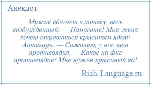 
    Мужик вбегает в аптеку, весь возбужденный: — Помогите! Моя жена хочет отравиться крысиным ядом! Аптекарь: — Сожалею, у нас нет противоядия. — Какое на фиг противоядие! Мне нужен крысиный яд!