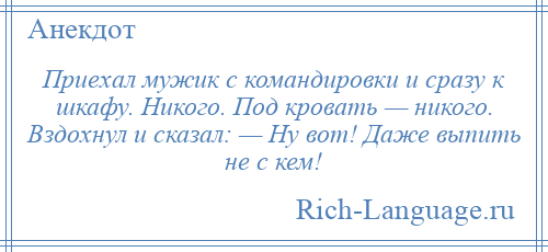 
    Приехал мужик с командировки и сразу к шкафу. Никого. Под кровать — никого. Вздохнул и сказал: — Ну вот! Даже выпить не с кем!