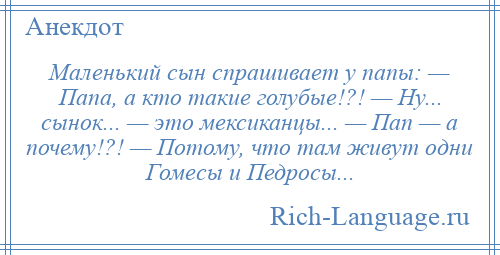 
    Маленький сын спрашивает у папы: — Папа, а кто такие голубые!?! — Ну... сынок... — это мексиканцы... — Пап — а почему!?! — Потому, что там живут одни Гомесы и Педросы...