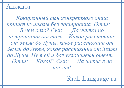 
    Конкретный сын конкретного отца пришел из школы без настроения: Отец: — В чем дело? Сын: — Да училка по астрономии достала... Какое расстояние от Земли до Луны, какое расстояние от Земли до Луны, какое расстояние от Земли до Луны. Ну я ей и дал уклончивый ответ... Отец: — Какой? Сын: — Да нафиг я ее послал!