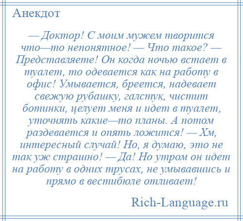 
    — Доктор! С моим мужем творится что—то непонятное! — Что такое? — Представляете! Он когда ночью встает в туалет, то одевается как на работу в офис! Умывается, бреется, надевает свежую рубашку, галстук, чистит ботинки, целует меня и идет в туалет, уточнять какие—то планы. А потом раздевается и опять ложится! — Хм, интересный случай! Но, я думаю, это не так уж страшно! — Да! Но утром он идет на работу в одних трусах, не умывавшись и прямо в вестибюле отливает!