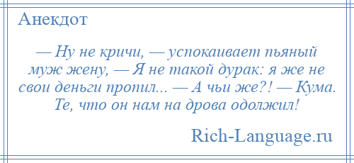 
    — Ну не кричи, — успокаивает пьяный муж жену, — Я не такой дурак: я же не свои деньги пропил... — А чьи же?! — Кума. Те, что он нам на дрова одолжил!