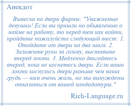 
    Вывеска на двери фирмы: Уважаемые девушки! Если вы пришли по объявлению о найме на работу, то перед тем как войти, пройдите пожалуйста следующий тест: 1. Отойдите от двери на два шага. 2. Заложите руки за голову, выставьте вперед локти. 3. Медленно двигайтесь вперед, пока не коснетесь двери. Если ваши локти коснулись двери раньше чем ваша грудь — нам очень жаль, но мы вынуждены отказаться от вашей кандидатуры. 