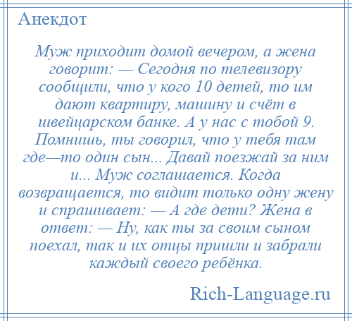 
    Муж приходит домой вечером, а жена говорит: — Сегодня по телевизору сообщили, что у кого 10 детей, то им дают квартиру, машину и счёт в швейцарском банке. А у нас с тобой 9. Помнишь, ты говорил, что у тебя там где—то один сын... Давай поезжай за ним и... Муж соглашается. Когда возвращается, то видит только одну жену и спрашивает: — А где дети? Жена в ответ: — Ну, как ты за своим сыном поехал, так и их отцы пришли и забрали каждый своего ребёнка.