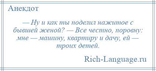 
    — Ну и как ты поделил нажитое с бывшей женой? — Все честно, поровну: мне — машину, квартиру и дачу, ей — троих детей.