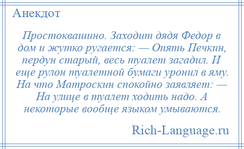 
    Простоквашино. Заходит дядя Федор в дом и жутко ругается: — Опять Печкин, пердун старый, весь туалет загадил. И еще рулон туалетной бумаги уронил в яму. На что Матроскин спокойно заявляет: — На улице в туалет ходить надо. А некоторые вообще языком умываются.