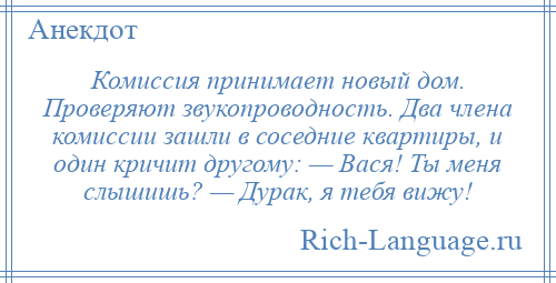 
    Комиссия принимает новый дом. Проверяют звукопроводность. Два члена комиссии зашли в соседние квартиры, и один кричит другому: — Вася! Ты меня слышишь? — Дурак, я тебя вижу!
