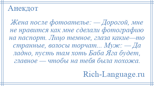 
    Жена после фотоателье: — Дорогой, мне не нравится как мне сделали фотографию на паспорт. Лицо темное, глаза какие—то странные, волосы торчат... Муж: — Да ладно, пусть там хоть Баба Яга будет, главное — чтобы на тебя была похожа.