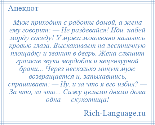 
    Муж приходит с работы домой, а жена ему говорит: — Не раздевайся! Иди, набей морду соседу! У мужа мгновенно налились кровью глаза. Выскакивает на лестничную площадку и звонит в дверь. Жена слышит громкие звуки мордобоя и нецензурной брани... Через несколько минут муж возвращается и, запыхавшись, спрашивает: — Ну, и за что я его избил? — За что, за что... Сижу целыми днями дома одна — скукотища!