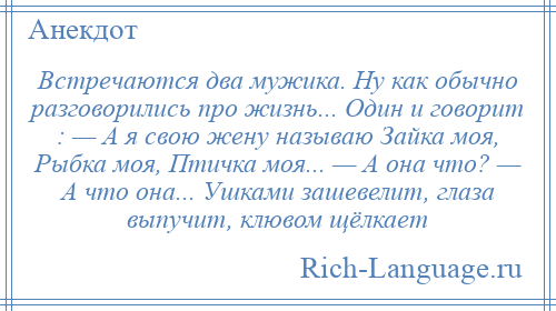 
    Встречаются два мужика. Ну как обычно разговорились про жизнь... Один и говорит : — А я свою жену называю Зайка моя, Рыбка моя, Птичка моя... — А она что? — А что она... Ушками зашевелит, глаза выпучит, клювом щёлкает