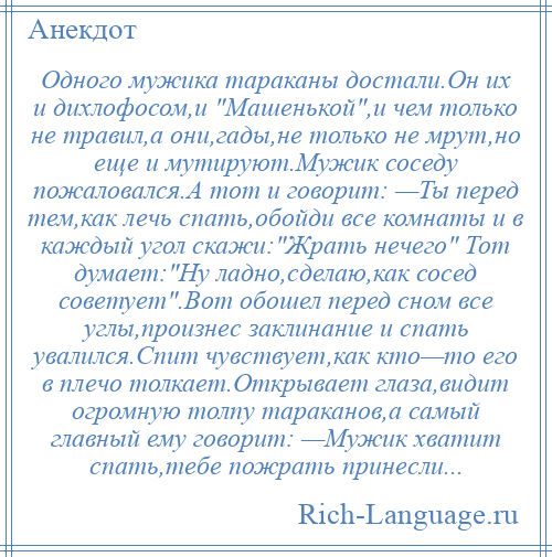 
    Одного мужика тараканы достали.Он их и дихлофосом,и Машенькой ,и чем только не травил,а они,гады,не только не мрут,но еще и мутируют.Мужик соседу пожаловался.А тот и говорит: —Ты перед тем,как лечь спать,обойди все комнаты и в каждый угол скажи: Жрать нечего Тот думает: Ну ладно,сделаю,как сосед советует .Вот обошел перед сном все углы,произнес заклинание и спать увалился.Спит чувствует,как кто—то его в плечо толкает.Открывает глаза,видит огромную толпу тараканов,а самый главный ему говорит: —Мужик хватит спать,тебе пожрать принесли...