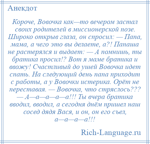 
    Короче, Вовочка как—то вечером застал своих родителей в миссионерской позе. Широко открыв глаза, он спросил: — Папа, мама, а чего это вы делаете, а?! Папаша не растерялся и выдает: — А помнишь, ты братика просил!? Вот я маме братика и ввожу! Счастливый до ушей Вовочка идет спать. На следующий день папа приходит с работы, а у Вовочки истерика. Орёт не переставая. — Вовочка, что стряслось??? — А—а—а—а—а!!! Ты вчера братика вводил, вводил, а сегодня днём пришел наш сосед дядя Вася, и он, он его съел, а—а—а—а!!!