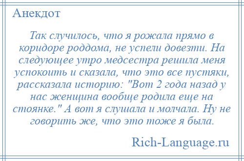 
    Так случилось, что я рожала прямо в коридоре роддома, не успели довезти. На следующее утро медсестра решила меня успокоить и сказала, что это все пустяки, рассказала историю: Вот 2 года назад у нас женщина вообще родила еще на стоянке. А вот я слушала и молчала. Ну не говорить же, что это тоже я была.