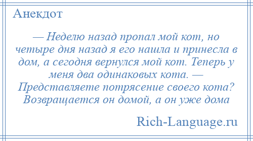 
    — Неделю назад пропал мой кот, но четыре дня назад я его нашла и принесла в дом, а сегодня вернулся мой кот. Теперь у меня два одинаковых кота. — Представляете потрясение своего кота? Возвращается он домой, а он уже дома