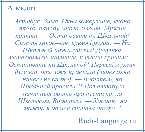 
    Автобус. Зима. Окна замерзшие, видно плохо, народу много стоит. Мужик кричит: — Остановите на Школьной! Спустя какое—то время другой: — На Школьной пожалуйста! Девушка, вытаскивает наушник, и тоже кричит: — Остановите на Школьной! Первый мужик думает, что уже проехали (через окна ничего не видно): — Водитель, на Школьной просили!!! Пол автобуса начинает орать про несчастную Школьную. Водитель: — Хорошо, но можно я до нее сначала доеду!!?