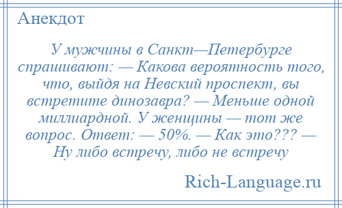 
    У мужчины в Санкт—Петербурге спрашивают: — Какова вероятность того, что, выйдя на Невский проспект, вы встретите динозавра? — Меньше одной миллиардной. У женщины — тот же вопрос. Ответ: — 50%. — Как это??? — Ну либо встречу, либо не встречу