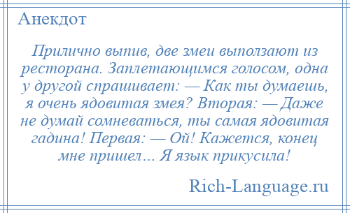 
    Прилично выпив, две змеи выползают из ресторана. Заплетающимся голосом, одна у другой спрашивает: — Как ты думаешь, я очень ядовитая змея? Вторая: — Даже не думай сомневаться, ты самая ядовитая гадина! Первая: — Ой! Кажется, конец мне пришел… Я язык прикусила!