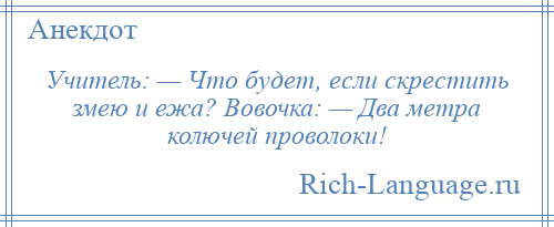 
    Учитель: — Что будет, если скрестить змею и ежа? Вовочка: — Два метра колючей проволоки!