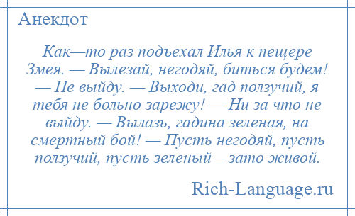 
    Как—то раз подъехал Илья к пещере Змея. — Вылезай, негодяй, биться будем! — Не выйду. — Выходи, гад ползучий, я тебя не больно зарежу! — Ни за что не выйду. — Вылазь, гадина зеленая, на смертный бой! — Пусть негодяй, пусть ползучий, пусть зеленый – зато живой.