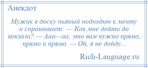 
    Мужик в доску пьяный подходит к менту и спрашивает: — Как мне дойти до вокзала? — Ааа—аа, это вам нужно прямо, прямо и прямо. — Ой, я не дойду...