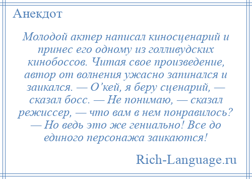 
    Молодой актер написал киносценарий и принес его одному из голливудских кинобоссов. Читая свое произведение, автор от волнения ужасно запинался и заикался. — О’кей, я беру сценарий, — сказал босс. — Не понимаю, — сказал режиссер, — что вам в нем понравилось? — Но ведь это же гениально! Все до единого персонажа заикаются!