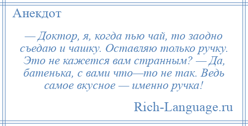 
    — Доктор, я, когда пью чай, то заодно съедаю и чашку. Оставляю только ручку. Это не кажется вам странным? — Да, батенька, с вами что—то не так. Ведь самое вкусное — именно ручка!