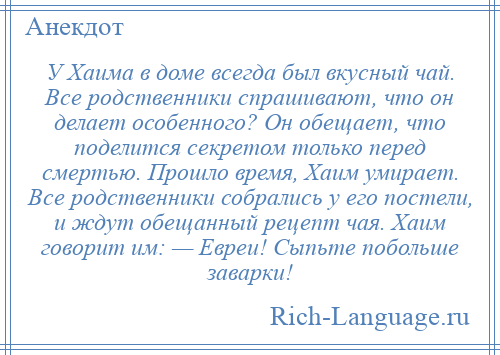 
    У Хаима в доме всегда был вкусный чай. Все родственники спрашивают, что он делает особенного? Он обещает, что поделится секретом только перед смертью. Прошло время, Хаим умирает. Все родственники собрались у его постели, и ждут обещанный рецепт чая. Хаим говорит им: — Евреи! Сыпьте побольше заварки!