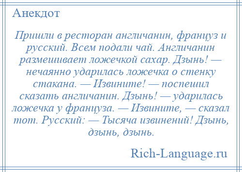 
    Пришли в ресторан англичанин, француз и русский. Всем подали чай. Англичанин размешивает ложечкой сахар. Дзынь! — нечаянно ударилась ложечка о стенку стакана. — Извините! — поспешил сказать англичанин. Дзынь! — ударилась ложечка у француза. — Извините, — сказал тот. Русский: — Тысяча извинений! Дзынь, дзынь, дзынь.