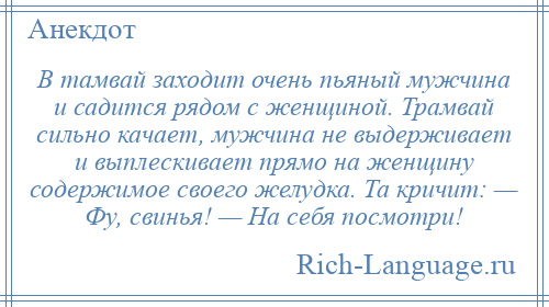 
    В тамвай заходит очень пьяный мужчина и садится рядом с женщиной. Трамвай сильно качает, мужчина не выдерживает и выплескивает прямо на женщину содержимое своего желудка. Та кричит: — Фу, свинья! — На себя посмотри!