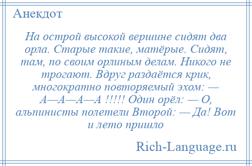 
    На острой высокой вершине сидят два орла. Старые такие, матёрые. Сидят, там, по своим орлиным делам. Никого не трогают. Вдруг раздаётся крик, многократно повторяемый эхом: — А—А—А—А !!!!! Один орёл: — О, альпинисты полетели Второй: — Да! Вот и лето пришло