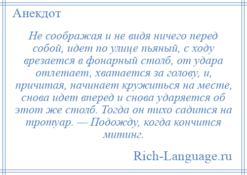 
    Не соображая и не видя ничего перед собой, идет по улице пьяный, с ходу врезается в фонарный столб, от удара отлетает, хватается за голову, и, причитая, начинает кружиться на месте, снова идет вперед и снова ударяется об этот же столб. Тогда он тихо садится на тротуар. — Подожду, когда кончится митинг.