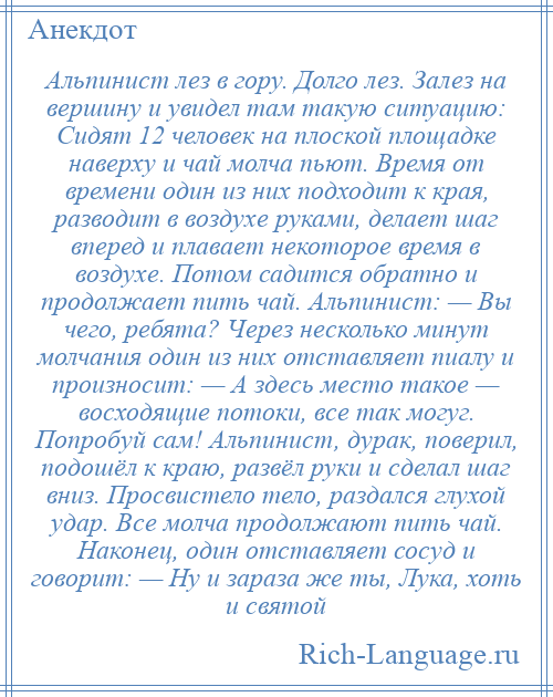 
    Альпинист лез в гору. Долго лез. Залез на вершину и увидел там такую ситуацию: Сидят 12 человек на плоской площадке наверху и чай молча пьют. Время от времени один из них подходит к края, разводит в воздухе руками, делает шаг вперед и плавает некоторое время в воздухе. Потом садится обратно и продолжает пить чай. Альпинист: — Вы чего, ребята? Через несколько минут молчания один из них отставляет пиалу и произносит: — А здесь место такое — восходящие потоки, все так могуг. Попробуй сам! Альпинист, дурак, поверил, подошёл к краю, развёл руки и сделал шаг вниз. Просвистело тело, раздался глухой удар. Все молча продолжают пить чай. Наконец, один отставляет сосуд и говорит: — Ну и зараза же ты, Лука, хоть и святой