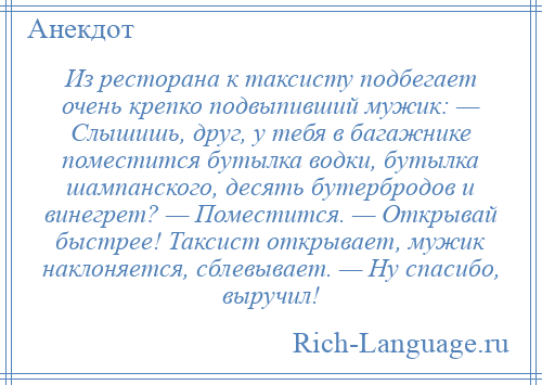 
    Из ресторана к таксисту подбегает очень крепко подвыпивший мужик: — Слышишь, друг, у тебя в багажнике поместится бутылка водки, бутылка шампанского, десять бутербродов и винегрет? — Поместится. — Открывай быстрее! Таксист открывает, мужик наклоняется, сблевывает. — Ну спасибо, выручил!