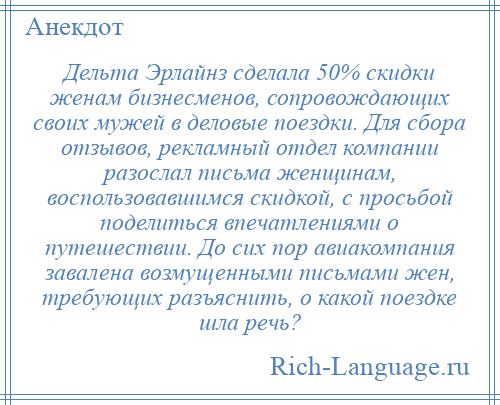 
    Дельта Эрлайнз сделала 50% скидки женам бизнесменов, сопровождающих своих мужей в деловые поездки. Для сбора отзывов, рекламный отдел компании разослал письма женщинам, воспользовавшимся скидкой, с просьбой поделиться впечатлениями о путешествии. До сих пор авиакомпания завалена возмущенными письмами жен, требующих разъяснить, о какой поездке шла речь?