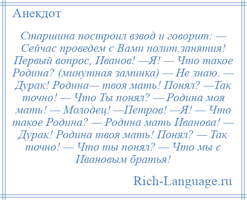 
    Старшина построил взвод и говорит: — Сейчас проведем с Вами полит.занятия! Первый вопрос, Иванов! —Я! — Что такое Родина? (минутная заминка) — Не знаю. — Дурак! Родина— твоя мать! Понял? —Так точно! — Что Ты понял? — Родина моя мать! — Молодец! —Петров! —Я! — Что такое Родина? — Родина мать Иванова! — Дурак! Родина твоя мать! Понял? — Так точно! — Что ты понял? — Что мы с Ивановым братья!